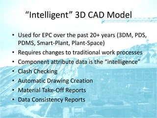 “Intelligent” 3D CAD Model
• Used for EPC over the past 20+ years (3DM, PDS,
PDMS, Smart-Plant, Plant-Space)
• Requires changes to traditional work processes
• Component attribute data is the “intelligence”
• Clash Checking
• Automatic Drawing Creation
• Material Take-Off Reports
• Data Consistency Reports
 