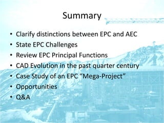 Summary
• Clarify distinctions between EPC and AEC
• State EPC Challenges
• Review EPC Principal Functions
• CAD Evolution in the past quarter century
• Case Study of an EPC “Mega-Project”
• Opportunities
• Q&A
 