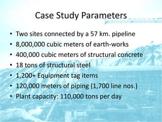Case Study Parameters
• Two sites connected by a 57 km. pipeline
• 8,000,000 cubic meters of earth-works
• 400,000 cubic meters of structural concrete
• 18 tons of structural steel
• 1,200+ Equipment tag items
• 120,000 meters of piping (1,700 line nos.)
• Plant capacity: 110,000 tons per day
 