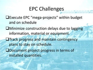 EPC Challenges
Execute EPC “mega-projects” within budget
and on schedule
Minimize construction delays due to lagging
information, material or equipment.
Track progress and maintain contingency
plans to stay on schedule.
Document project progress in terms of
installed quantities.
 