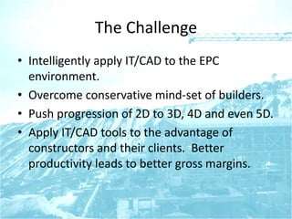 The Challenge
• Intelligently apply IT/CAD to the EPC
environment.
• Overcome conservative mind-set of builders.
• Push progression of 2D to 3D, 4D and even 5D.
• Apply IT/CAD tools to the advantage of
constructors and their clients. Better
productivity leads to better gross margins.
 