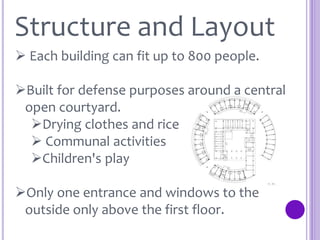 Structure and Layout
 Each building can fit up to 800 people.
Built for defense purposes around a central
open courtyard.
Drying clothes and rice
 Communal activities
Children's play
Only one entrance and windows to the
outside only above the first floor.
 