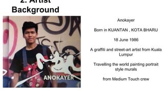 2. Artist
Background
Anokayer
Born in KUANTAN , KOTA BHARU
18 June 1986
A graffiti and street-art artist from Kuala
Lumpur
Travelling the world painting portrait
style murals
from Medium Touch crew
 