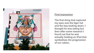 First Impression
The first thing that captured
my eyes was the tiger hat
and the boy looking down. I
thought he was eating but
then after some research I
found out that he was
actually holding an iPad that
symbolises the progression
of our nation.
 