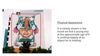 Physical Appearance
It is clearly shown in the
mural art that a young boy
at the approximate age of 6
is smiling happily at an
object he is holding .
 