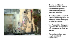 - Hearing and Speech
disabilities as his mother
suffered from german
measles while she was
pregnant with him.
- Never took art lessons but
picked up drawing skills by
watching videos and trying
to paint on canvas.
- 2nd Place at the Malaysian-
Japanese Art Competition
and Exhibition in 2003. He
was 16.
- Favourite medium was
acrylic paint and
watercolour.
 