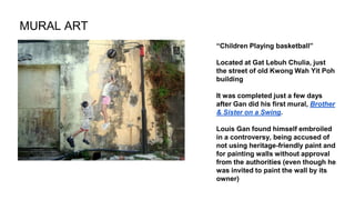 “Children Playing basketball”
Located at Gat Lebuh Chulia, just
the street of old Kwong Wah Yit Poh
building
It was completed just a few days
after Gan did his first mural, Brother
& Sister on a Swing.
Louis Gan found himself embroiled
in a controversy, being accused of
not using heritage-friendly paint and
for painting walls without approval
from the authorities (even though he
was invited to paint the wall by its
owner)
MURAL ART
 