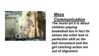 Mass
Communication
The mural art it is about
children playing
basketball but in fact its
shows the artist lack in
perfection skill as the
ball movement and the
girl catching action are
out of alignment.
 