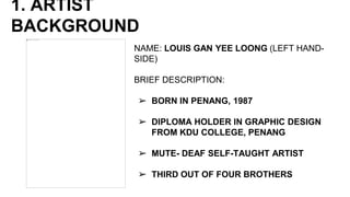 1. ARTIST
BACKGROUND
NAME: LOUIS GAN YEE LOONG (LEFT HAND-
SIDE)
BRIEF DESCRIPTION:
➢ BORN IN PENANG, 1987
➢ DIPLOMA HOLDER IN GRAPHIC DESIGN
FROM KDU COLLEGE, PENANG
➢ MUTE- DEAF SELF-TAUGHT ARTIST
➢ THIRD OUT OF FOUR BROTHERS
 