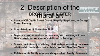 2. Description of the
mural artBROTHER & SISTER
➢ Located Off Chulia Street Ghaut, Step By Step Lane, in George
Town, Penang.
➢ Completed on 14 November 2012
➢ Depicts a brother and sister balancing on the swings. Louis
Gan’s own interpretation of childhood in Penang.
➢ Shows the intimacy of sibling relationships revealing the close
relationship Louis Gan has with his brother, Gan Yee Chun.
➢ Relates to his family who has always valued family closeness.
 