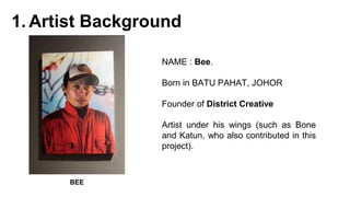 1. Artist Background
NAME : Bee.
Born in BATU PAHAT, JOHOR
Founder of District Creative
Artist under his wings (such as Bone
and Katun, who also contributed in this
project).
BEE
 