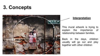 3. Concepts
Interpretation
This mural artwork is trying to
explain the importance of
relationship between families.
Back in the days, children
usually will go out and play
together with other children
 
