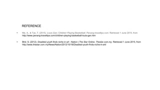 REFERENCE
- Me, A., & Tye, T. (2015). Louis Gan: Children Playing Basketball. Penang-traveltips.com. Retrieved 1 June 2015, from
http://www.penang-traveltips.com/children-playing-basketball-louis-gan.htm
- Bhd, S. (2012). Disabled youth finds niche in art - Nation | The Star Online. Thestar.com.my. Retrieved 1 June 2015, from
http://www.thestar.com.my/News/Nation/2012/10/18/Disabled-youth-finds-niche-in-art/
 