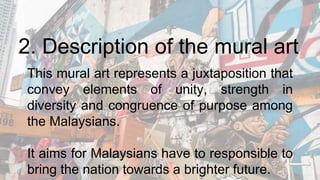 2. Description of the mural art
This mural art represents a juxtaposition that
convey elements of unity, strength in
diversity and congruence of purpose among
the Malaysians.
It aims for Malaysians have to responsible to
bring the nation towards a brighter future.
 