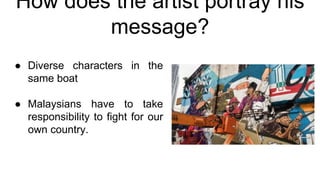 How does the artist portray his
message?
● Diverse characters in the
same boat
● Malaysians have to take
responsibility to fight for our
own country.
 