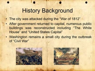 History Background
• The city was attacked during the “War of 1812”
• After government returned to capital, numerous public
buildings was reconstructed including “The White
House” and “United States Capital”
• Washington remains a small city during the outbreak
of “Civil War”