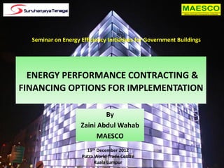 Seminar on Energy Efficiency Initiatives for Government Buildings




  ENERGY PERFORMANCE CONTRACTING &
FINANCING OPTIONS FOR IMPLEMENTATION

                            By
                    Zaini Abdul Wahab
                         MAESCO
                       19th December 2012
                     Putra World Trade Centre
                           Kuala Lumpur
 