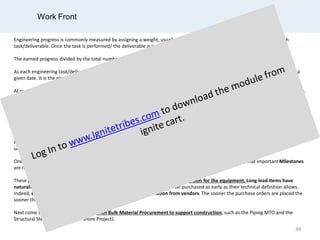 Work Front
Engineering progress is commonly measured by assigning a weight, usually the required number of required manhours, to each
task/deliverable. Once the task is performed/ the deliverable is issued, the corresponding manhours are earned.
The earned progress divided by the total number of manhours gives the % progress.
As each engineering task/deliverable is scheduled at certain dates, it is possible to anticipate the progress that should beearned at a
given date. It is the planned progress.
At regular period, usually on a monthly basis, the actual progress of each activity/deliverable is measured against the planned progress.
An actual progress less than the planned progress might show a lack of resources and a need for increased mobilization to getback on
plan, following a (re-)forecast progress curve.
Although such progress measure is commonly used, it could be deceiving. It indeed reflects rather well the progress of engineering on
its own but not how well is engineering supporting the Project schedule.
Let’s consider that engineering must issue 2 material requisitions, an urgent one for a Long Lead Item and another one which is
required later on. Engineering will earn progress whatever requisition it issues, even if putting the Project in delay by issuing the non
urgent requisition first.
One sees that the above measure of progress alone is insufficient. It must be complemented by monitoring that important Milestones
are met.
These Milestones are first of all, the ones associated with the issue of the Requisition for the equipment. Long lead items have
naturally to be purchased early. All equipment and packages also need to be purchased as early as their technical definition allows.
Indeed, engineering development is highly dependent on information from vendors. The sooner the purchase orders are placed the
sooner the vendor information will be available.
Next come the Milestones associated with Bulk Material Procurement to support construction, such as the Piping MTO and the
Structural Steel MTO (for an off-shore Project).
49
 