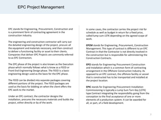 EPC Project Management
EPC stands for Engineering, Procurement, Construction and
is a prominent form of contracting agreement in the
construction industry.
The engineering and construction contractor will carry out
the detailed engineering design of the project, procure all
the equipment and materials necessary, and then construct
to deliver a functioning facility or asset to their clients.
Companies that deliver EPC Projects are commonly referred
to as EPC Contractors.
The EPC phase of the project is also known as the Execution
phase which normally follows what is know as a FEED or
Front End Engineering Design phase. The FEED is a basic
engineering design used as the basis for the EPC phase.
The FEED can be divided into separate packages covering
different portions of the project. The FEED packages are
used as the basis for bidding on when the client offers the
EPC work to the market.
Under an EPC contract, the contractor designs the
installation, procures the necessary materials and builds the
project, either directly or by of the work.
In some cases, the contractor carries the project risk for
schedule as well as budget in return for a fixed price,
called lump sum LSTK depending on the agreed scope of
work.
EPCM stands for Engineering, Procurement, Construction
Management. This type of contract is different to an EPC
Contract in that the Contractor is not directly involved in
the construction but is responsible for administering the
Construction Contracts.
EPCI stands for Engineering Procurement Construction
and Installation which is a common form of contracting
arrangement in the Offshore Construction Industry. As
opposed to an EPC contract, the offshore facility or vessel
that is constructed has to be transported and installed at
the project location.
EPIC stands for Engineering Procurement Installation
Commissioning is typically a Lump Sum Turn Key (LSTK)
type Contract integrating the responsibility going from the
conception to the final acceptance of one or more
elements of a production system. It can be awarded for
all, or part, of a field development.
7
 
