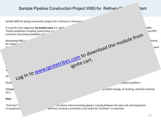 Sample Pipeline Construction Project WBS for Refinery/Chemical Plant
Sample WBS for piping construction project for a refinery or chemical plant may be organized as the following.
It is worth to be organized by location wise (i.e. platform and pipe rack, platform and equipment around piping) prior to “Phase” WBS.
Timely completion of piping construction is not only depending on timely receiving of engineering drawings and materials from Owner/EPC
contractor but timely availability of the infrastructure should also be addressed. Sometime it refers to work front availability.
Developing WBS is mainly depending on the project scope. It should be defined according to the project specific as every project is different,
for instance, “Demolishing” WBS may also be added under “Phase” level priority to “Installation” WBS if your project scope involved a
considerable amount of piping demolishing scope. “Above Ground” and “Under Ground” WBS can be left in case no underground piping work
is
included in the project.
(1) Level 1: Plant Unit, e.g. Utility Unit, Ethylene Theatre Unit, etc.
(2) Level 2: Area within a Unit, for instance, Area ABC, Area XYZ. Area demarcation is marked for a group of process piping on above
ground and underground.
(3) Level 3: Height. This is to segregate pipe work on the above ground and underground.
(4) Level 4: Location where pipeline is run, for instance, piping on and around pipe rack, equipment and equipment platform.
(5) Level 5: Phase, e.g. Fabrication, Installation (field erection, NDT) and pre-commissioning (hydro testing, air flushing, chemical cleaning
etc.)
Note :
“Common” WBS name refers to common location where interconnecting piping is running between the pipe rack and equipment
or equipment platform. Having a clear definition of what is and what is not meant by “Common” is important
70
 