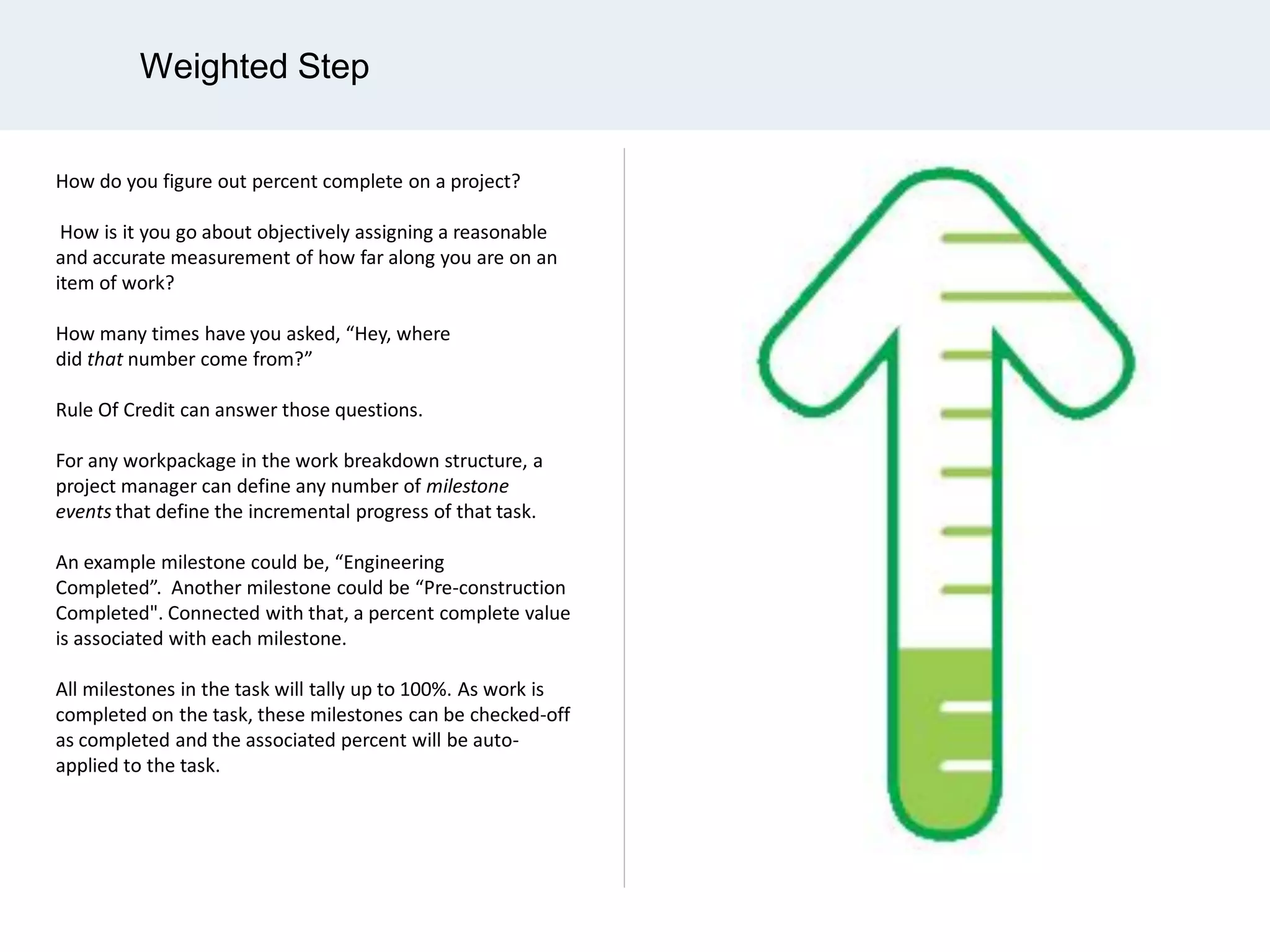 Weighted Step
How do you figure out percent complete on a project?
How is it you go about objectively assigning a reasonable
and accurate measurement of how far along you are on an
item of work?
How many times have you asked, “Hey, where
did that number come from?”
Rule Of Credit can answer those questions.
For any workpackage in the work breakdown structure, a
project manager can define any number of milestone
events that define the incremental progress of that task.
An example milestone could be, “Engineering
Completed”. Another milestone could be “Pre-construction
Completed". Connected with that, a percent complete value
is associated with each milestone.
All milestones in the task will tally up to 100%. As work is
completed on the task, these milestones can be checked-off
as completed and the associated percent will be auto-
applied to the task.
 
