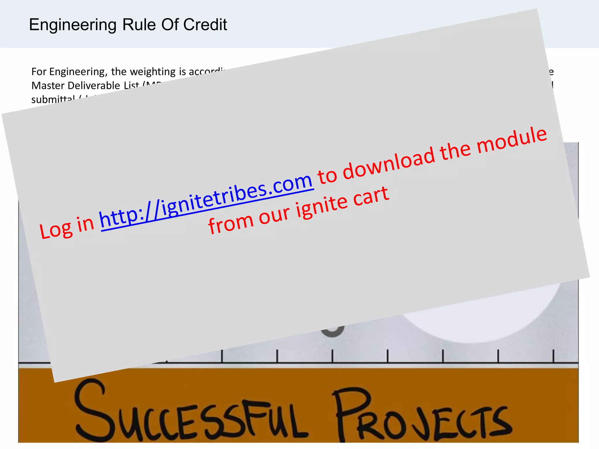 Engineering Rule Of Credit
For Engineering, the weighting is according to the estimated man hours (units) assigned to each discipline. The
Master Deliverable List (MDL) is the document for contractual required Engineering deliverables, containing all
submittal (delivery) drawings and documents required to complete a specific project.
The Engineering Master Deliverable List will be the basis of progress measurement of engineering work.
 