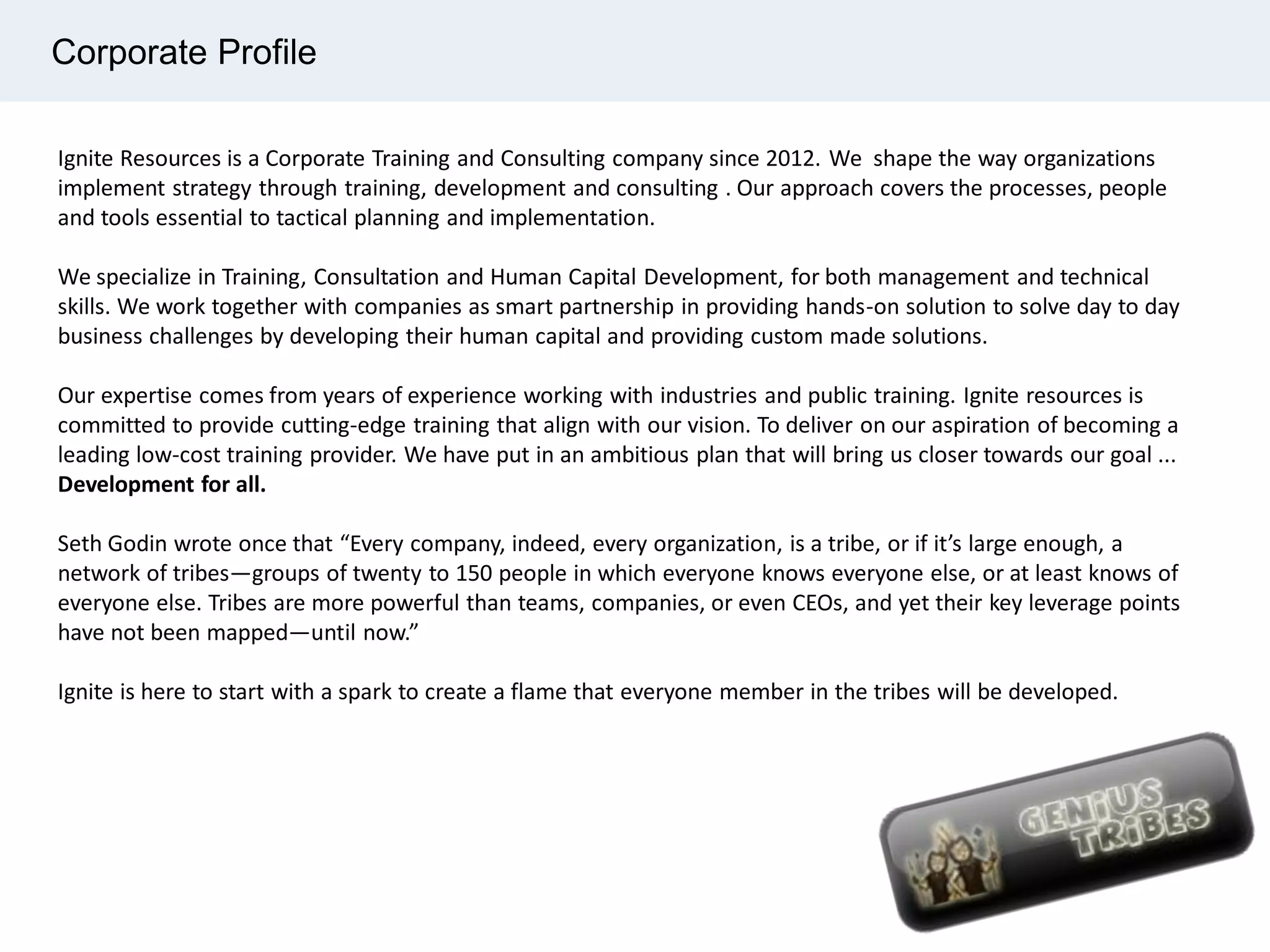 Corporate Profile
Ignite Resources is a Corporate Training and Consulting company since 2012. We shape the way organizations
implement strategy through training, development and consulting . Our approach covers the processes, people
and tools essential to tactical planning and implementation.
We specialize in Training, Consultation and Human Capital Development, for both management and technical
skills. We work together with companies as smart partnership in providing hands-on solution to solve day to day
business challenges by developing their human capital and providing custom made solutions.
Our expertise comes from years of experience working with industries and public training. Ignite resources is
committed to provide cutting-edge training that align with our vision. To deliver on our aspiration of becoming a
leading low-cost training provider. We have put in an ambitious plan that will bring us closer towards our goal ...
Development for all.
Seth Godin wrote once that “Every company, indeed, every organization, is a tribe, or if it’s large enough, a
network of tribes—groups of twenty to 150 people in which everyone knows everyone else, or at least knows of
everyone else. Tribes are more powerful than teams, companies, or even CEOs, and yet their key leverage points
have not been mapped—until now.”
Ignite is here to start with a spark to create a flame that everyone member in the tribes will be developed.
 