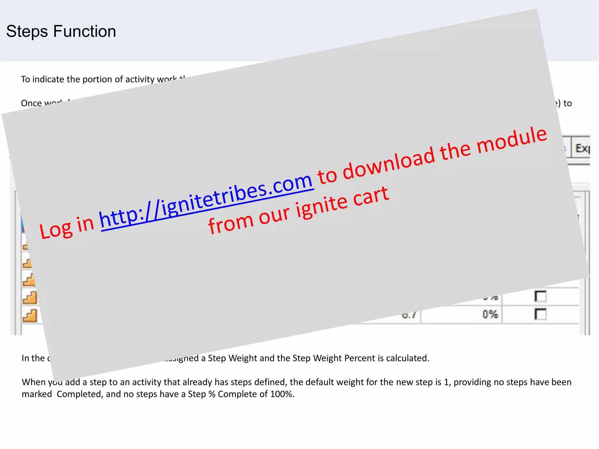 Steps Function
To indicate the portion of activity work that a single step represents, you can assign it a numerical value, or weight.
Once work for a step is underway, Primavera can use the step weight and the reported progress of step work (Step Percent Complete) to
calculate the percentage of total work that has been completed for the activity (Activity Percent Complete).
In the diagram above , each step is assigned a Step Weight and the Step Weight Percent is calculated.
When you add a step to an activity that already has steps defined, the default weight for the new step is 1, providing no steps have been
marked Completed, and no steps have a Step % Complete of 100%.
 