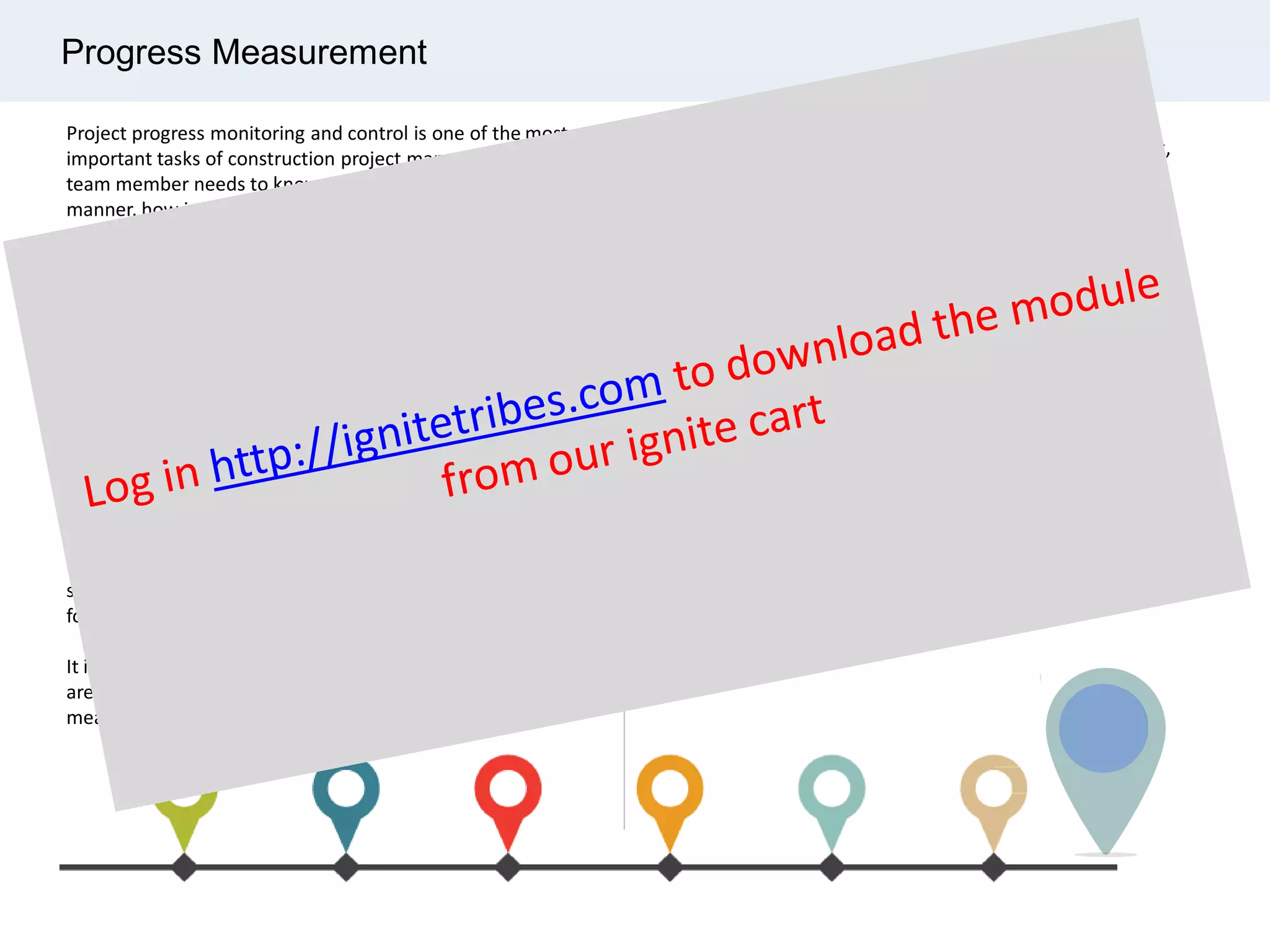 Progress Measurement
Project progress monitoring and control is one of the most
important tasks of construction project management. Every
team member needs to know, in a timely and accurate
manner, how is the project progressing, where they are
currently in comparison to the initially set plans, whether
deadlines are met, budgets are safely measured and followed.
Executing a successful project depends on many factors, but
ultimately the most important question that need to be
answered before any measures can be taken is
“What’s been accomplished so far?”
Progress measurement addresses this question and serves as
a fundamental building block for effective project controls.
Progress measurement system plays an important part
of project control. It includes the detail progress tracking
sheet of its WBS elements, work categories and work steps
for each deliverable.
It is developed either when the additional requirements
are occurred for a particular project or when progress
measurement system is not in placed.
The work scope to be measure includes fabricate and
installation of pipeline including tie-in work, insulation work,
painting work, fabricate and installation of new pipe racks,
fabricate and installation of equipment access platforms,
installation of process equipment.
Progress measurement system would be different depending
on organizational and/or project preference.
Prior implementing a system for progress evaluation an
estimate must be developed for both man-hours and
quantities of drawings for each engineering discipline.
When working with progress calculation, you should know the
level of reporting. In a typical project, engineering progress is
measured as level 2 (phase wise) and level 3 (engineering
discipline wise) and level 4 (document wise).
 