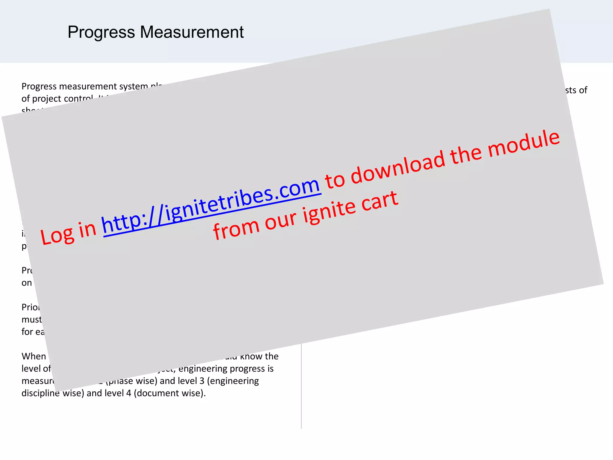 Progress Measurement
Progress measurement system plays an important part
of project control. It includes the detail progress tracking
sheet of its WBS elements, work categories and work steps
for each deliverable.
It is developed either when the additional requirements
are occurred for a particular project or when progress
measurement system is not in placed.
The work scope to be measure includes fabricate and installation
of pipeline including tie-in work, insulation work, painting work,
fabricate and installation of new pipe racks, fabricate and
installation of equipment access platforms, installation of
process equipment.
Progress measurement system would be different depending
on organizational and/or project preference.
Prior implementing a system for progress evaluation an estimate
must be developed for both manhours and quantities of drawings
for each engineering discipline.
When working with progress calculation, you should know the
level of reporting. In a typical project, engineering progress is
measured as level 2 (phase wise) and level 3 (engineering
discipline wise) and level 4 (document wise).
Physical progress for the engineering phase of a project consists of
three levels of indenture as follows:
•Progress by Drawing, Datasheet, Document and Request for
•Quotation (RFQ)
•Progress by Discipline
•Total Engineering Progress
 
