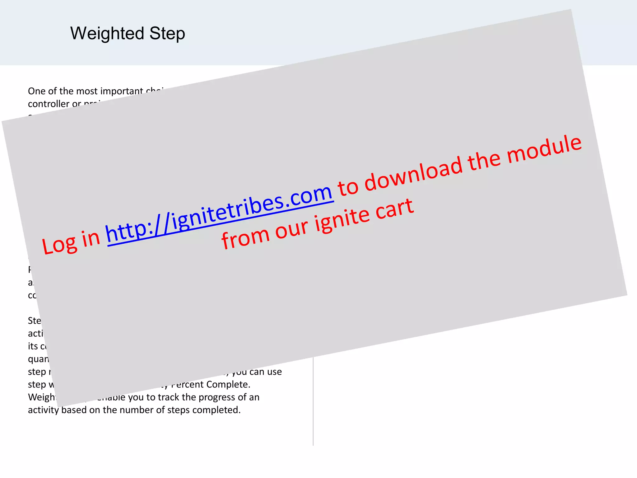 Weighted Step
One of the most important choices that a control project
controller or project manager makes in establishing
an progress control or EVM plan is to select an appropriate
measure of earned value for each work package.
This choice of the measure of interim progress, or
completion, for each work package will do more than any
other discretionary choice in making the EVM results
meaningful.
The execution process for a successful project depends on
mange factors, but one fundamental question that need to
be answered is before proactive or prescriptive measures
can be implemented is: What’s been accomplished so far?
Progress measurement addresses this question and serves
as a fundamental building block for effective project
controls.
Steps make it possible to describe and report progress for
activity work at a granular level by breaking an activity into
its component parts. Steps can have a step weight that
quantifies the portion of an activity's total work that each
step represents. On a project per project basis, you can use
step weights to calculate Activity Percent Complete.
Weighted steps enable you to track the progress of an
activity based on the number of steps completed.
According to the 5th edition of the
PMBOK Guide,
“ Weighted milestone method. An earned
value method that divides a work package
into measurable segments, each ending
with an observable milestone, and then
assigns a weighted value to the
achievement of each milestone. ”
 