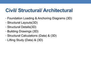 Civil/ Structural/ Architectural
• Foundation Loading & Anchoring Diagrams (3D)
• Structural Layouts(3D)
• Structural Details(3D)
• Building Drawings (3D)
• Structural Calculations (Data) & (3D)
• Lifting Study (Data) & (3D)
 