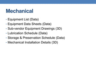 Mechanical
• Equipment List (Data)
• Equipment Data Sheets (Data)
• Sub-vendor Equipment Drawings (3D)
• Lubrication Schedule (Data)
• Storage & Preservation Schedule (Data)
• Mechanical Installation Details (3D)
 
