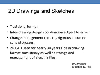 2D Drawings and Sketches
• Traditional format
• Inter-drawing design coordination subject to error
• Change management requires rigorous document
control process.
• 2D CAD used for nearly 30 years aids in drawing
format consistency as well as storage and
management of drawing files.
EPC Projects
By Robert N. Fox
 