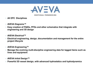 • All EPC Disciplines
• AVEVA Diagrams™
• Easy creation of P&IDs, PFDs and other schematics that integrate with
engineering and 3D design
• AVEVA Electrical™
• Electrical engineering, design, documentation and management for the entire
project lifecycle
• AVEVA Engineering™
• Manage the evolving multi-discipline engineering data for tagged items such as
lines and equipment
• AVEVA Initial Design™
• Powerful 3D vessel design, with advanced hydrostatics and hydrodynamics
 
