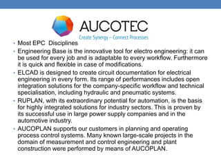 • Most EPC Disciplines
• Engineering Base is the innovative tool for electro engineering: it can
be used for every job and is adaptable to every workflow. Furthermore
it is quick and flexible in case of modifications.
• ELCAD is designed to create circuit documentation for electrical
engineering in every form. Its range of performances includes open
integration solutions for the company-specific workflow and technical
specialisation, including hydraulic and pneumatic systems.
• RUPLAN, with its extraordinary potential for automation, is the basis
for highly integrated solutions for industry sectors. This is proven by
its successful use in large power supply companies and in the
automotive industry.
• AUCOPLAN supports our customers in planning and operating
process control systems. Many known large-scale projects in the
domain of measurement and control engineering and plant
construction were performed by means of AUCOPLAN.
 