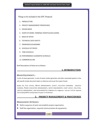 4
Standard Proposal Module for 3x660 MW Coal based Thermal Power Project
Things to be included in the EPC Proposal
1. INRODUCTION
2. PROJECT MANAGEMENT PROCEDURES
3. DESIGN BASIS
4. SCOPE OF WORK, TERMINAL POINTS & EXCLUSIONS
5. BASIS OF OFFER
6. TECHNICAL DATA SHEETS
7. DRAWINGS & DIAGRAMS
8. SCHEDULE OF PRICES
9. TIME SCHEDULE
10. PERFORMANCE GUARANTEE SCHEDULE
11. COMMERCIAL BID
Brief Descriptions of these are as follows:-
1. INTRODUCTION
MAJOR EQUIPMENTS:-
3 units of steam generator, 3 units of steam turbine generator and other associated systems in line
with specific tender document taken as reference and as per the scope of work.
Besides this, FUEL DETAILS, WATER ARRANGEMENTS, LAYOUT, POLLUTION STANDARDS, LOGISTICS
PLANNING, POWER EVACUATION ARRANGEMENTS, WATER REQUIREMENTS, PLANT LAYOUT, POLLUTION,
LOGISTICS ARRANGEMENT, LAND REQUIREMENTS(1.4 MW/Acre for indigenous coal and 0.53 for imported
coal including MGR & cooling tower) are given in introduction.
2. PROJECT MANAGEMENT & PROCEDURES
MANAGEMENT APPROACH
Define sequence of work and establish project organization.
Staff the organization, required communications & equipments.
 