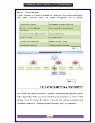 5
Standard Proposal Module for 3x660 MW Coal based Thermal Power Project
PROJECT COORDINATION
It is very important at all levels Viz. Engineering, Procurement, Construction, and Start Up.
Some Other Important aspects of project management are as follows:-
3. PLANT DESCRIPTION & DESIGN BASIS
This is mainly detailed description of all important equipments(Steam generator, Steam
turbine & generator, Water system, Fire protection system, Compressed air system, Fuel oil
handling system, Air condition & ventilation system etc) their technical specifications and
manufacturing parameters. Please go through main project report for more details.
PLANNING & SCHEDULING MANAGEMENT INFORMATION SYSTEM
DOCUMENT CONTROL & DESIGN
SUBMISSIONS
PROCUREMENT & FIELD CONTRACTING
PRODUCTION CONTROL & MANUFACTURE INSPECTION & TESTING
MATERIAL CONTROL QUALITY ASSURANCE
CONSTRUCTION MANAGEMENT COMMISSIONING & TESTING
START UP DOCUMENTATION SITE MANAGEMENT & INSURANCE
Project organization Structure - Office
FIGURE – 2
Table – 1
 