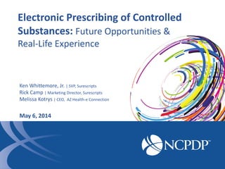 Electronic Prescribing of Controlled
Substances: Future Opportunities &
Real-Life Experience
Ken Whittemore, Jr. | SVP, Surescripts
Rick Camp | Marketing Director, Surescripts
Melissa Kotrys | CEO, AZ Health-e Connection
May 6, 2014
 