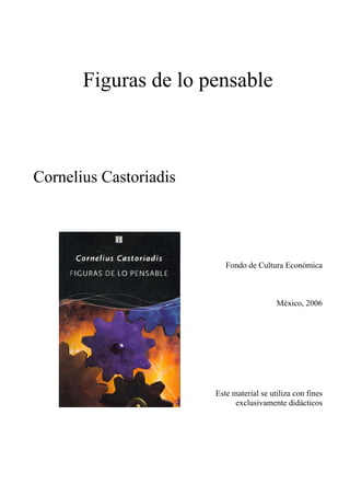 Figuras de lo pensable



Cornelius Castoriadis




                           Fondo de Cultura Económica



                                           México, 2006




                        Este material se utiliza con fines
                              exclusivamente didácticos
 