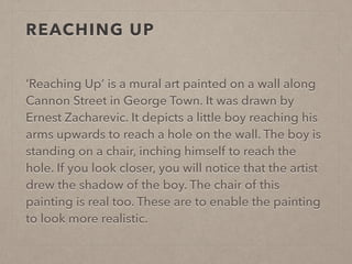 REACHING UP 
‘Reaching Up’ is a mural art painted on a wall along 
Cannon Street in George Town. It was drawn by 
Ernest Zacharevic. It depicts a little boy reaching his 
arms upwards to reach a hole on the wall. The boy is 
standing on a chair, inching himself to reach the 
hole. If you look closer, you will notice that the artist 
drew the shadow of the boy. The chair of this 
painting is real too. These are to enable the painting 
to look more realistic. 
 