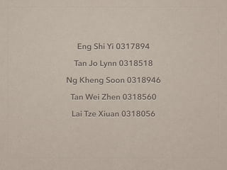 Eng Shi Yi 0317894 
Tan Jo Lynn 0318518 
Ng Kheng Soon 0318946 
Tan Wei Zhen 0318560 
Lai Tze Xiuan 0318056 
 