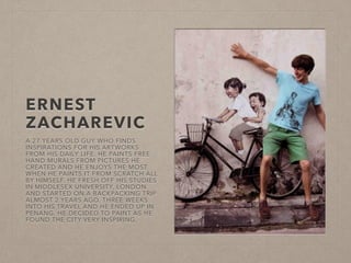 ERNEST 
ZACHAREVIC 
A 27 YEARS OLD GUY WHO FINDS 
INSPIRATIONS FOR HIS ARTWORKS 
FROM HIS DAILY LIFE. HE PAINTS FREE 
HAND MURALS FROM PICTURES HE 
CREATED AND HE ENJOYS THE MOST 
WHEN HE PAINTS IT FROM SCRATCH ALL 
BY HIMSELF. HE FRESH OFF HIS STUDIES 
IN MIDDLESEX UNIVERSITY, LONDON 
AND STARTED ON A BACKPACKING TRIP 
ALMOST 2 YEARS AGO. THREE WEEKS 
INTO HIS TRAVEL AND HE ENDED UP IN 
PENANG. HE DECIDED TO PAINT AS HE 
FOUND THE CITY VERY INSPIRING. 
 