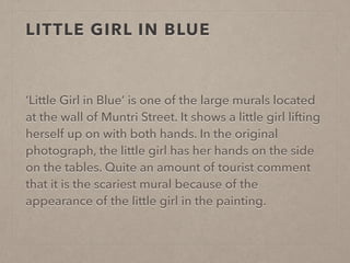 LITTLE GIRL IN BLUE 
‘Little Girl in Blue’ is one of the large murals located 
at the wall of Muntri Street. It shows a little girl lifting 
herself up on with both hands. In the original 
photograph, the little girl has her hands on the side 
on the tables. Quite an amount of tourist comment 
that it is the scariest mural because of the 
appearance of the little girl in the painting. 
 