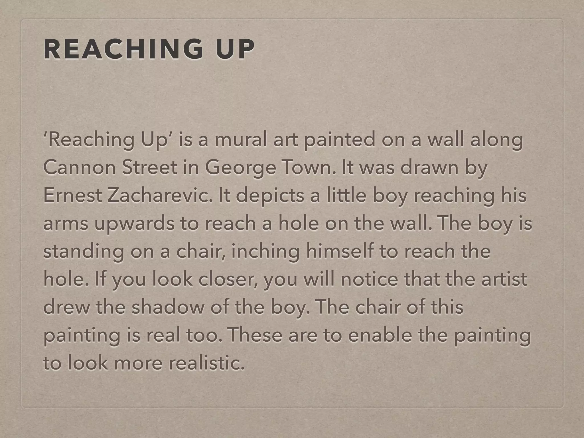 REACHING UP 
‘Reaching Up’ is a mural art painted on a wall along 
Cannon Street in George Town. It was drawn by 
Ernest Zacharevic. It depicts a little boy reaching his 
arms upwards to reach a hole on the wall. The boy is 
standing on a chair, inching himself to reach the 
hole. If you look closer, you will notice that the artist 
drew the shadow of the boy. The chair of this 
painting is real too. These are to enable the painting 
to look more realistic. 
 