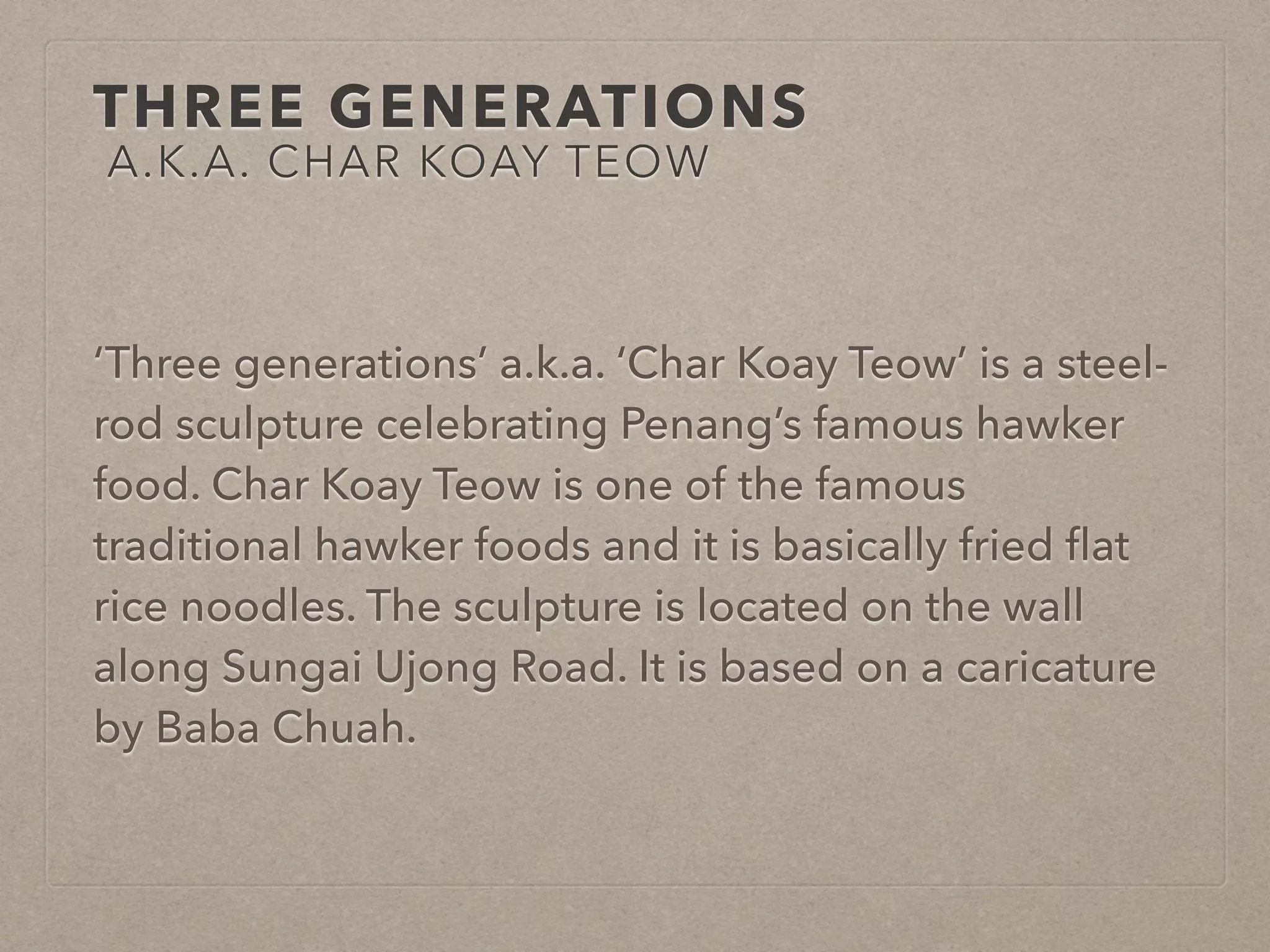 THREE GENERATIONS 
A.K.A. CHAR KOAY TEOW 
‘Three generations’ a.k.a. ‘Char Koay Teow’ is a steel-rod 
sculpture celebrating Penang’s famous hawker 
food. Char Koay Teow is one of the famous 
traditional hawker foods and it is basically fried flat 
rice noodles. The sculpture is located on the wall 
along Sungai Ujong Road. It is based on a caricature 
by Baba Chuah. 
 