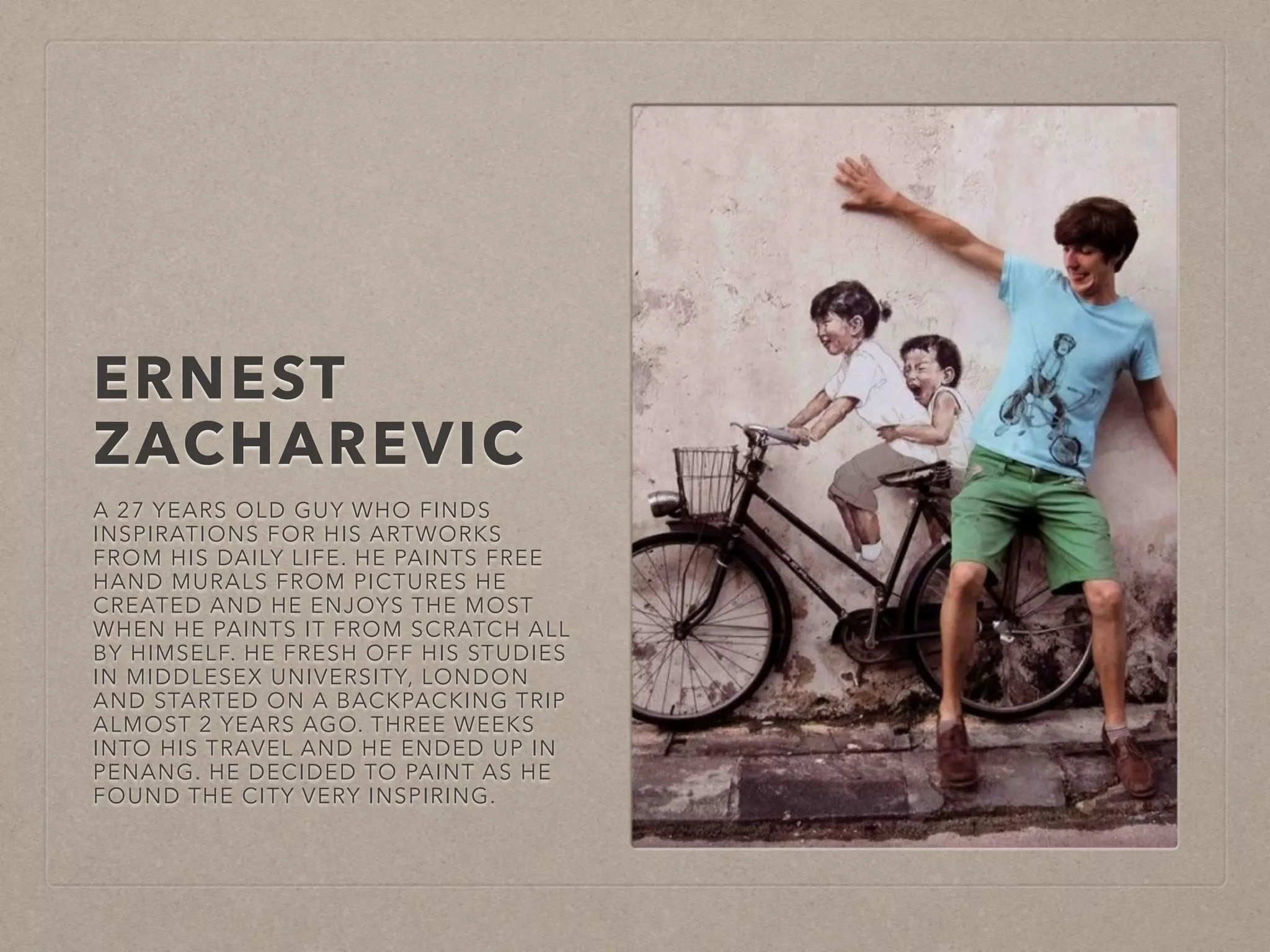 ERNEST 
ZACHAREVIC 
A 27 YEARS OLD GUY WHO FINDS 
INSPIRATIONS FOR HIS ARTWORKS 
FROM HIS DAILY LIFE. HE PAINTS FREE 
HAND MURALS FROM PICTURES HE 
CREATED AND HE ENJOYS THE MOST 
WHEN HE PAINTS IT FROM SCRATCH ALL 
BY HIMSELF. HE FRESH OFF HIS STUDIES 
IN MIDDLESEX UNIVERSITY, LONDON 
AND STARTED ON A BACKPACKING TRIP 
ALMOST 2 YEARS AGO. THREE WEEKS 
INTO HIS TRAVEL AND HE ENDED UP IN 
PENANG. HE DECIDED TO PAINT AS HE 
FOUND THE CITY VERY INSPIRING. 
 