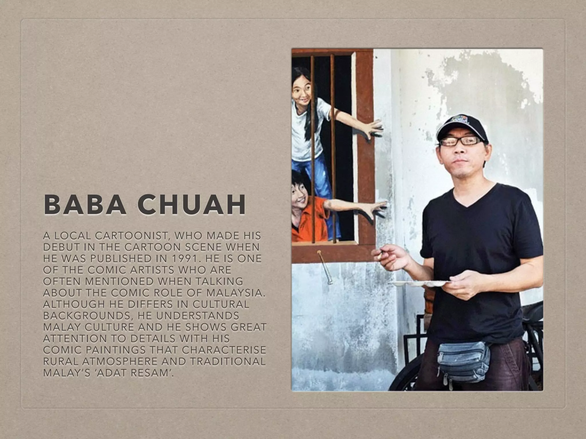 BABA CHUAH 
A LOCAL CARTOONIST, WHO MADE HIS 
DEBUT IN THE CARTOON SCENE WHEN 
HE WAS PUBLISHED IN 1991. HE IS ONE 
OF THE COMIC ARTISTS WHO ARE 
OFTEN MENTIONED WHEN TALKING 
ABOUT THE COMIC ROLE OF MALAYSIA. 
ALTHOUGH HE DIFFERS IN CULTURAL 
BACKGROUNDS, HE UNDERSTANDS 
MALAY CULTURE AND HE SHOWS GREAT 
ATTENTION TO DETAILS WITH HIS 
COMIC PAINTINGS THAT CHARACTERISE 
RURAL ATMOSPHERE AND TRADITIONAL 
MALAY’S ‘ADAT RESAM’. 
 
