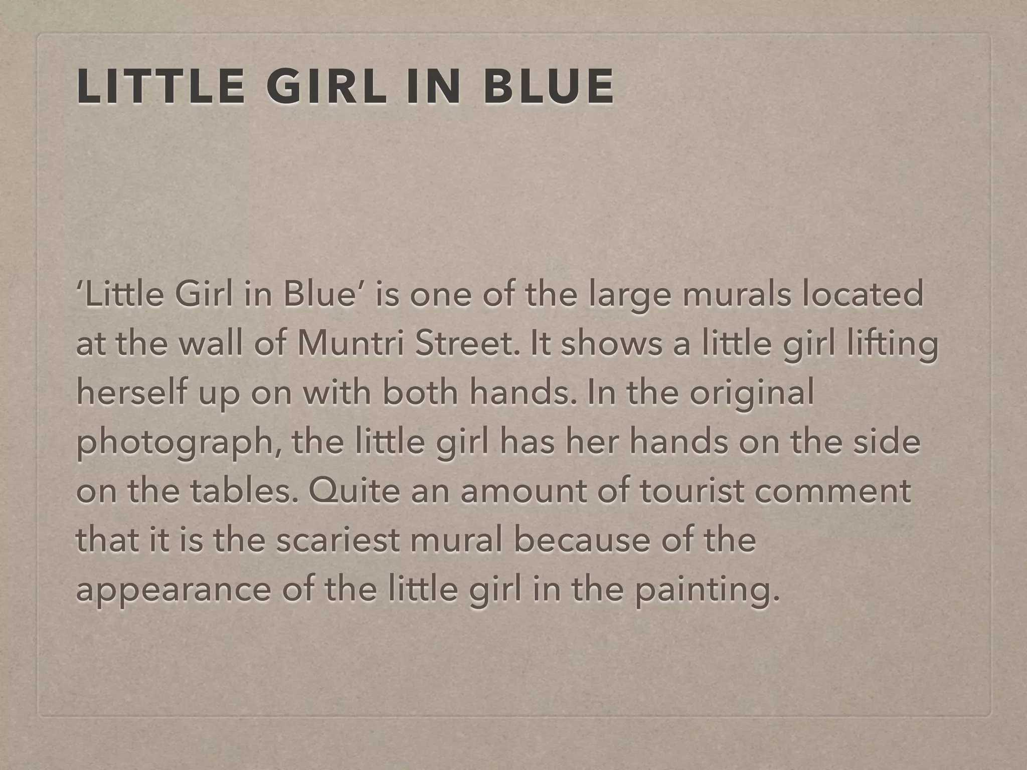LITTLE GIRL IN BLUE 
‘Little Girl in Blue’ is one of the large murals located 
at the wall of Muntri Street. It shows a little girl lifting 
herself up on with both hands. In the original 
photograph, the little girl has her hands on the side 
on the tables. Quite an amount of tourist comment 
that it is the scariest mural because of the 
appearance of the little girl in the painting. 
 