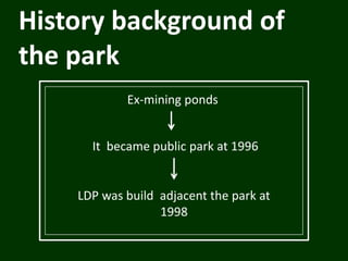 History background of
the park
Ex-mining ponds
It became public park at 1996
LDP was build adjacent the park at
1998
 